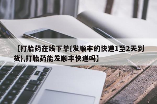 米非司酮打胎药官网【打胎药在线下单{发顺丰的快递1至2天到货},打胎药能发顺丰快递吗】