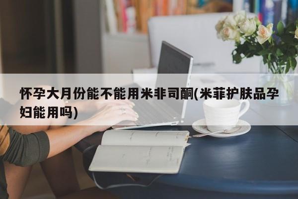 米非司酮打胎药官网怀孕大月份能不能用米非司酮(米菲护肤品孕妇能用吗)