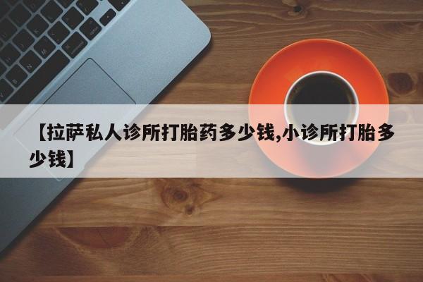 米非司酮打胎药官网【拉萨私人诊所打胎药多少钱,小诊所打胎多少钱】