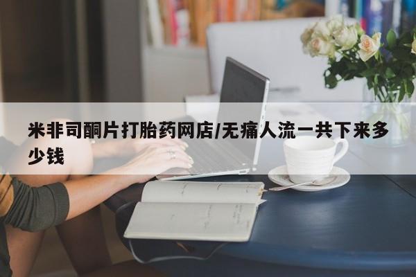 米非司酮打胎药官网米非司酮片打胎药网店/无痛人流一共下来多少钱